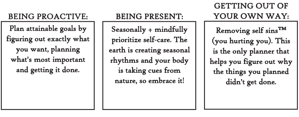 Being Proactive: Plan attainable goals by figuring out exactly what you want, planning what's most important and getting it done. Being Present: Seasonally and Mindfully prioritize self-care. The easth is creating seasonal rhythms and your body is taking cures from nature, so embrace it! Getting Out of Your Own Way: Removing self-sins (trademark) (clever term for you hurting you). This is the only planner that helps you figure out why the things you planned didn't get done.